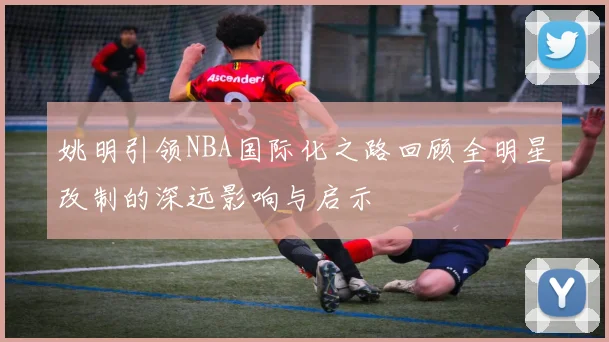 姚明引领NBA国际化之路回顾全明星改制的深远影响与启示