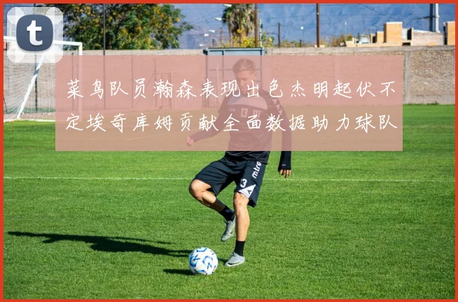 菜鸟队员瀚森表现出色杰明起伏不定埃奇库姆贡献全面数据助力球队