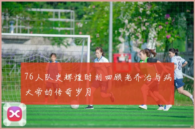 76人队史辉煌时刻回顾老乔治与病大帝的传奇岁月