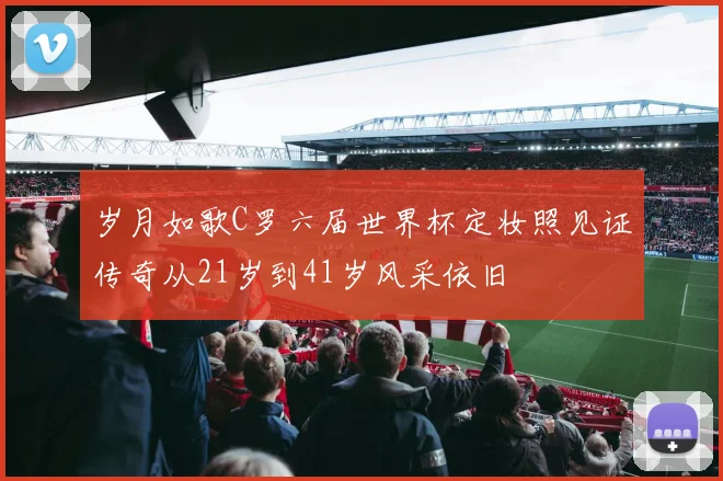 岁月如歌C罗六届世界杯定妆照见证传奇从21岁到41岁风采依旧