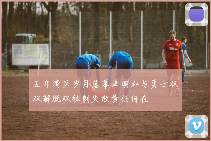 五年湾区岁月落幕库明加与勇士双双解脱双轨制失败责任何在