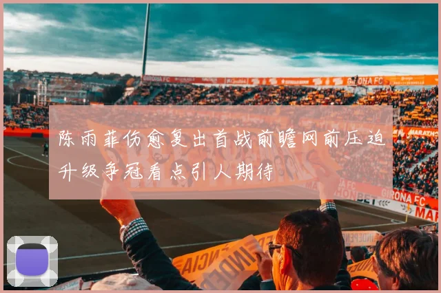 陈雨菲伤愈复出首战前瞻网前压迫升级争冠看点引人期待