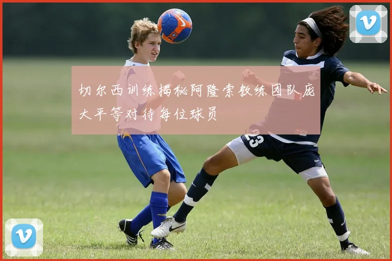 切尔西训练揭秘阿隆索教练团队庞大平等对待每位球员