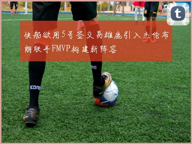 快船欲用5号签交易雄鹿引入杰伦布朗联手FMVP构建新阵容