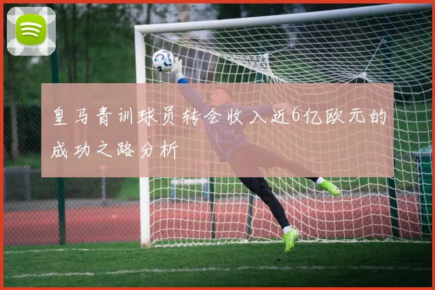 皇马青训球员转会收入近6亿欧元的成功之路分析