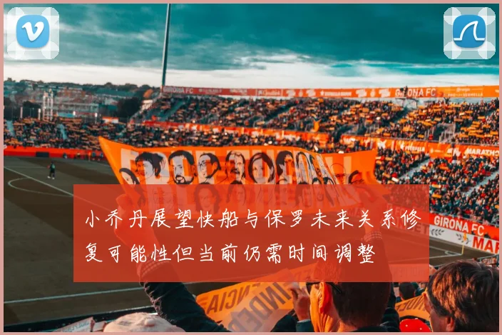 小乔丹展望快船与保罗未来关系修复可能性但当前仍需时间调整