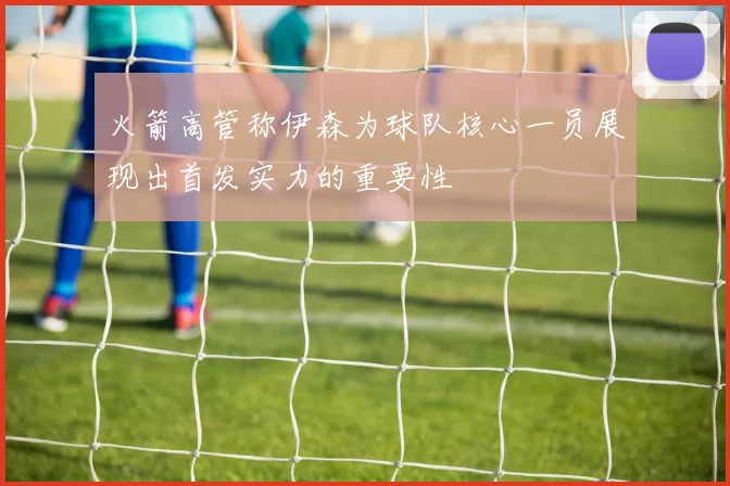 火箭高管称伊森为球队核心一员展现出首发实力的重要性