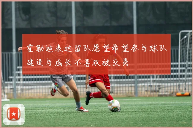 霍勒迪表达留队愿望希望参与球队建设与成长不喜欢被交易