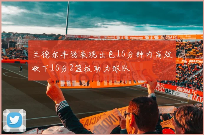 兰德尔半场表现出色16分钟内高效砍下16分2篮板助力球队
