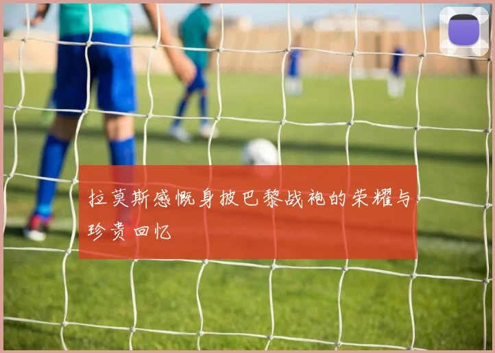 拉莫斯感慨身披巴黎战袍的荣耀与珍贵回忆