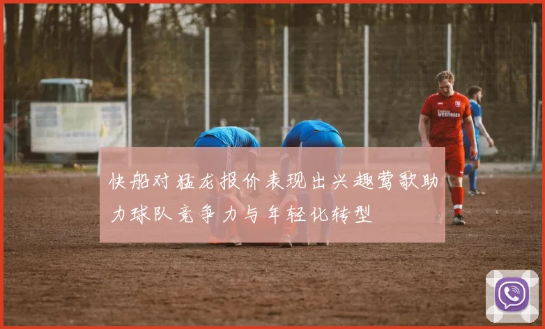 快船对猛龙报价表现出兴趣莺歌助力球队竞争力与年轻化转型
