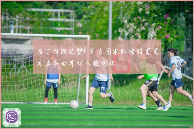 马丁内斯称赞C罗为国家队榜样葡萄牙力争世界杯八强晋级