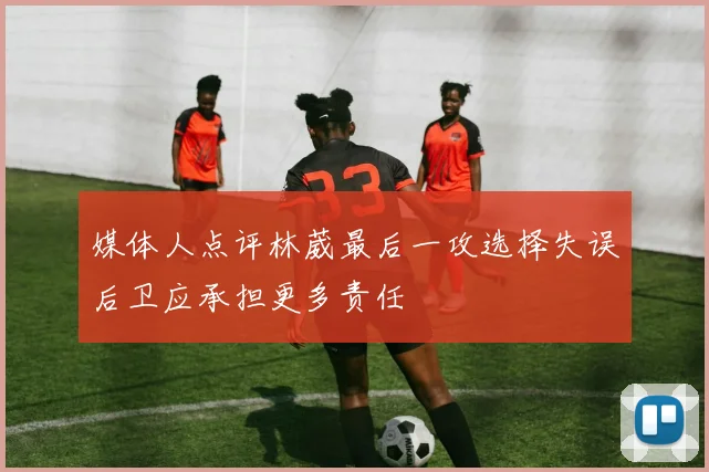 媒体人点评林葳最后一攻选择失误后卫应承担更多责任