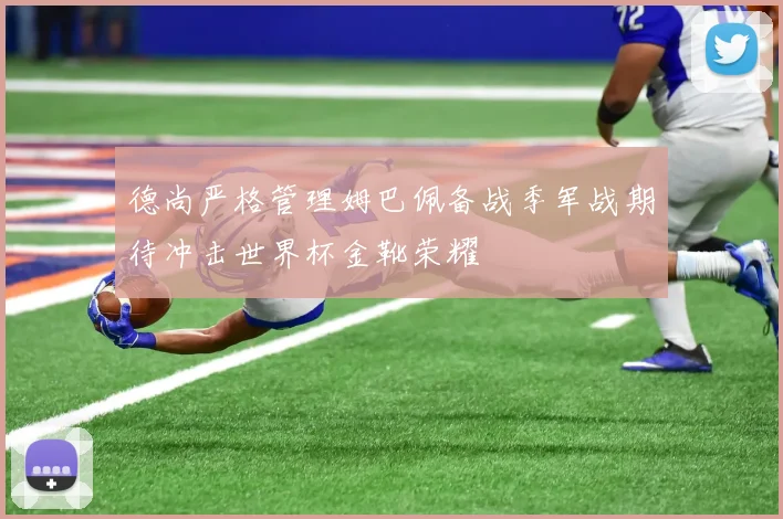 德尚严格管理姆巴佩备战季军战期待冲击世界杯金靴荣耀