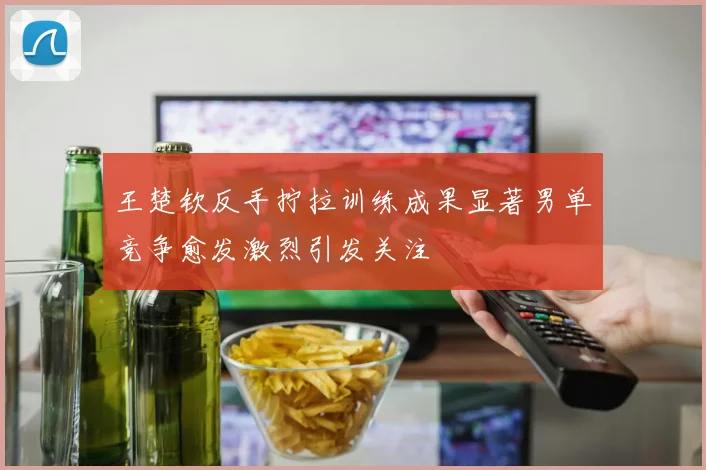 王楚钦反手拧拉训练成果显著男单竞争愈发激烈引发关注