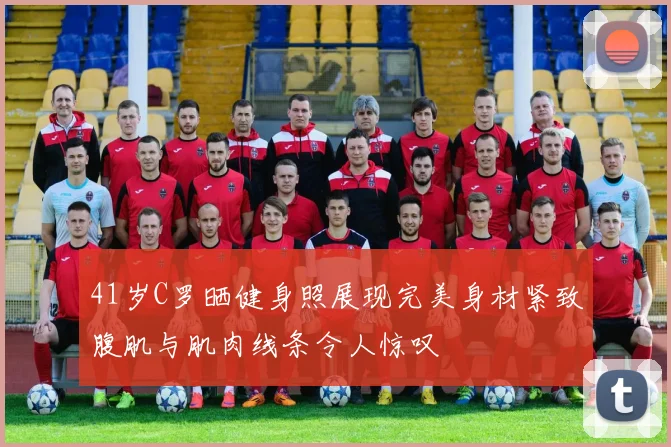 41岁C罗晒健身照展现完美身材紧致腹肌与肌肉线条令人惊叹