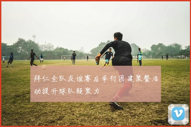拜仁全队友谊赛后举行团建聚餐活动提升球队凝聚力