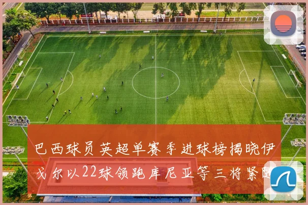 巴西球员英超单赛季进球榜揭晓伊戈尔以22球领跑库尼亚等三将紧随其后