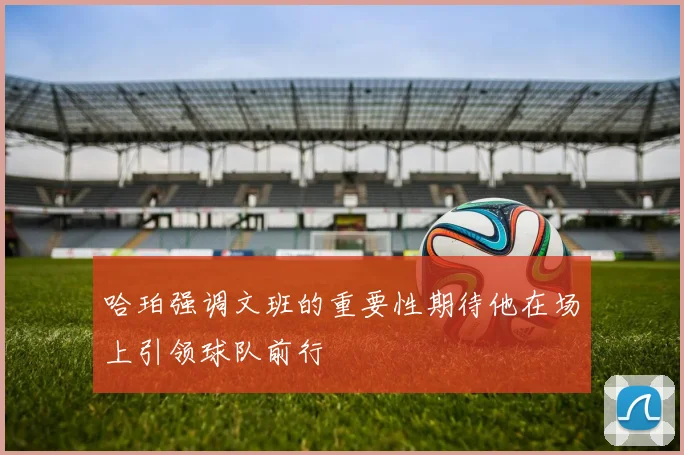 哈珀强调文班的重要性期待他在场上引领球队前行