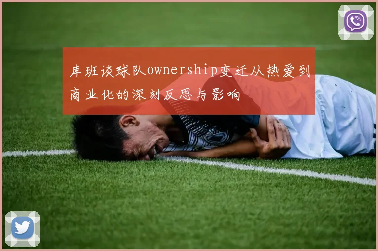 库班谈球队ownership变迁从热爱到商业化的深刻反思与影响