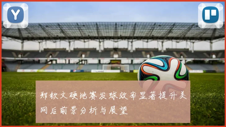 郑钦文硬地赛发球效率显著提升美网后前景分析与展望