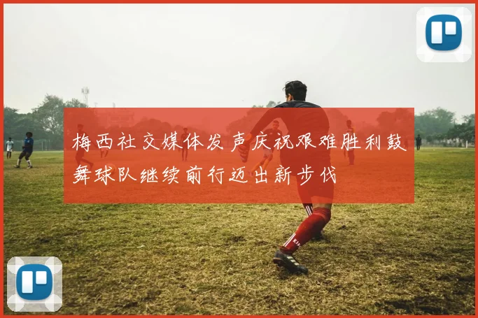 梅西社交媒体发声庆祝艰难胜利鼓舞球队继续前行迈出新步伐