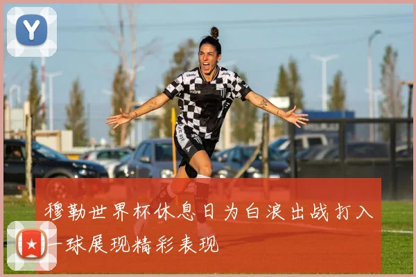 穆勒世界杯休息日为白浪出战打入一球展现精彩表现