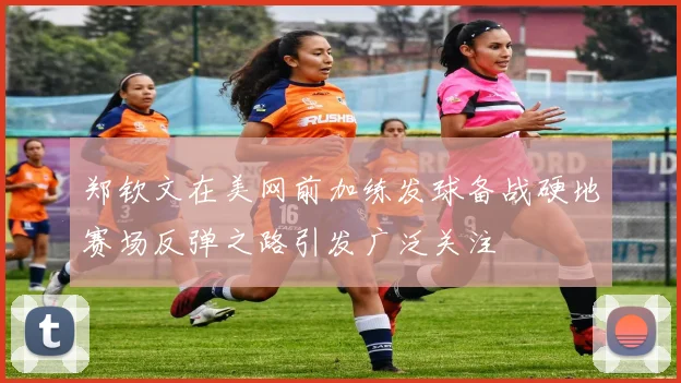 郑钦文在美网前加练发球备战硬地赛场反弹之路引发广泛关注