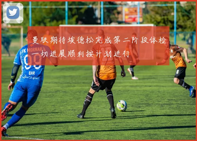曼联期待埃德松完成第二阶段体检一切进展顺利按计划进行