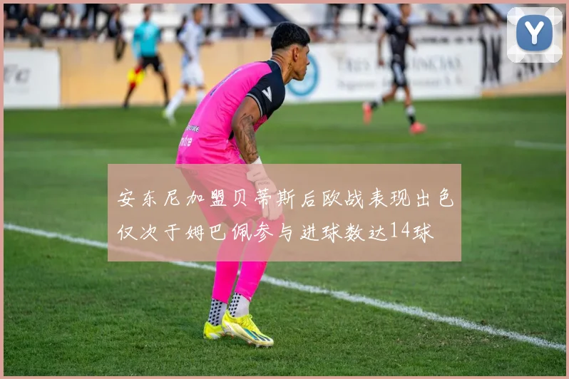 安东尼加盟贝蒂斯后欧战表现出色仅次于姆巴佩参与进球数达14球