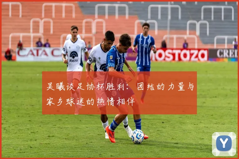 吴曦谈足协杯胜利：团结的力量与家乡球迷的热情相伴