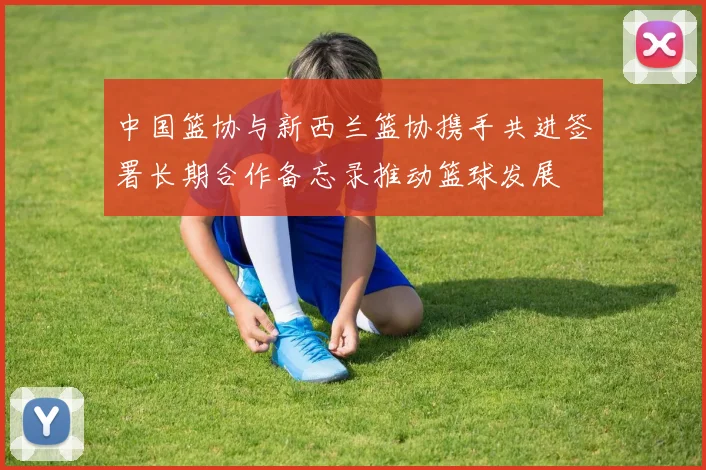 中国篮协与新西兰篮协携手共进签署长期合作备忘录推动篮球发展