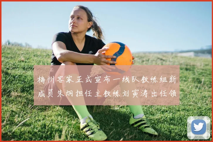 梅州客家正式宣布一线队教练组新成员朱炯担任主教练刘寅涛出任领队