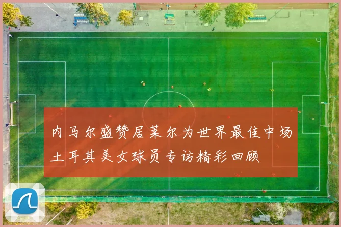 内马尔盛赞居莱尔为世界最佳中场土耳其美女球员专访精彩回顾