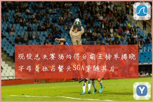 现役总决赛场均得分前五榜单揭晓字母哥独占鳌头SGA紧随其后