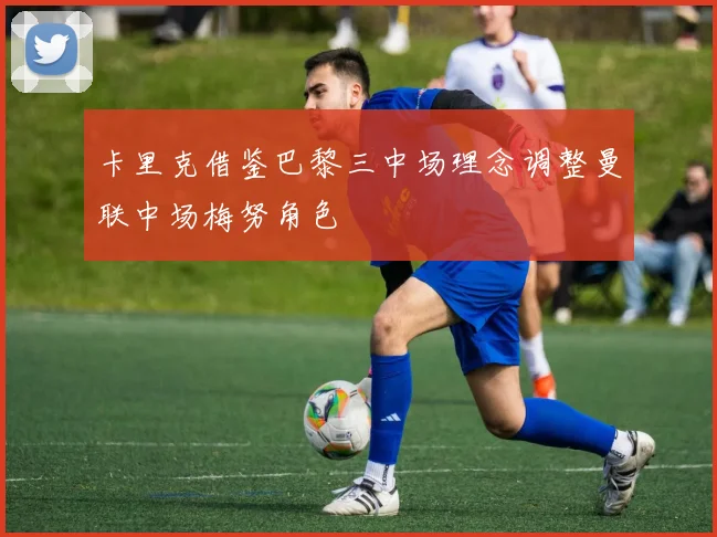卡里克借鉴巴黎三中场理念调整曼联中场梅努角色